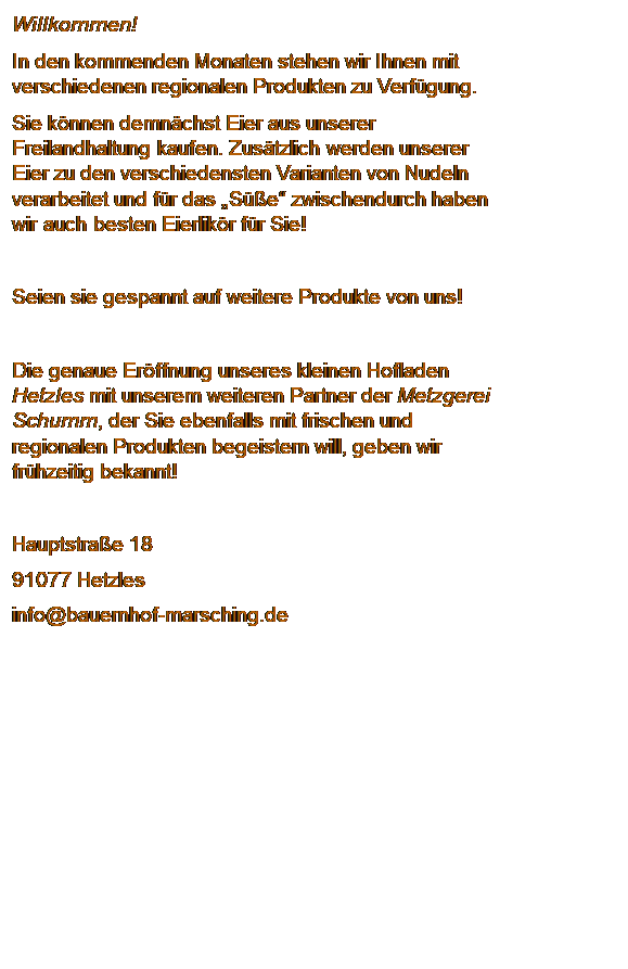 Textfeld: Willkommen!
In den kommenden Monaten stehen wir Ihnen mit verschiedenen regionalen Produkten zu Verfgung.
Sie knnen demnchst Eier aus unserer Freilandhaltung kaufen. Zustzlich werden unserer Eier zu den verschiedensten Varianten von Nudeln verarbeitet und fr das Se zwischendurch haben wir auch besten Eierlikr fr Sie!

Seien sie gespannt auf weitere Produkte von uns!

Die genaue Erffnung unseres kleinen Hofladen Hetzles mit unserem weiteren Partner der Metzgerei Schumm, der Sie ebenfalls mit frischen und regionalen Produkten begeistern will, geben wir frhzeitig bekannt!

Hauptstrae 18
91077 Hetzles
info@bauernhof-marsching.de
